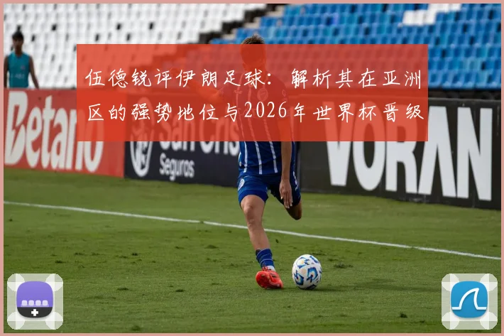 伍德锐评伊朗足球：解析其在亚洲区的强势地位与2026年世界杯晋级前景，为何是公认的难缠对手