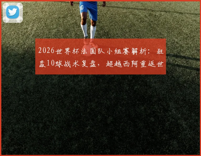 2026世界杯法国队小组赛解析：狂轰10球战术复盘，超越西阿重返世界第一的深层原因