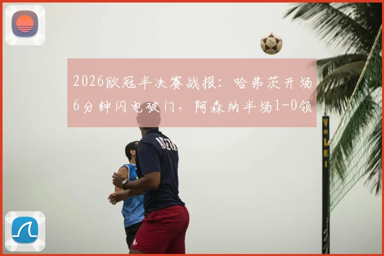 2026欧冠半决赛战报：哈弗茨开场6分钟闪电破门，阿森纳半场1-0领先巴黎圣日耳曼，附进球视频回放与战术解析