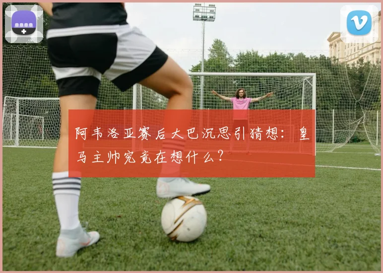 阿韦洛亚赛后大巴沉思引猜想：皇马主帅究竟在想什么？