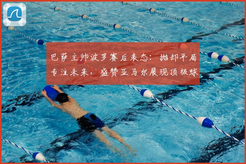 巴萨主帅波罗赛后表态:抛却平局专注未来,盛赞亚马尔展现顶级球员求胜心态