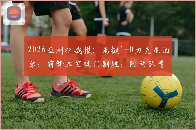2026亚洲杯战报：老挝1-0力克尼泊尔，前锋本空破门制胜，附两队晋级前景分析与球员数据解读