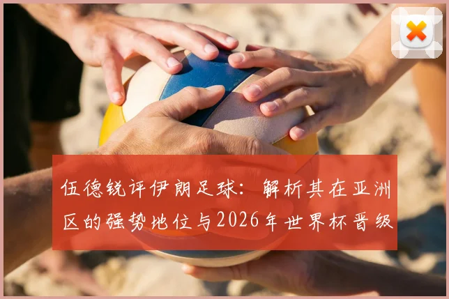 伍德锐评伊朗足球：解析其在亚洲区的强势地位与2026年世界杯晋级前景，为何是公认的难缠对手