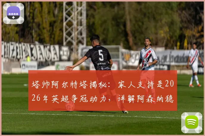 塔帅阿尔特塔揭秘:家人支持是2026年英超争冠动力,详解阿森纳稳固防守体系如何成为夺冠基石