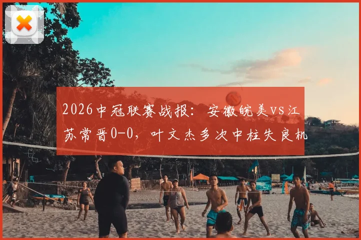 2026中冠联赛战报：安徽皖美vs江苏常晋0-0，叶文杰多次中柱失良机，附B组最新积分榜分析