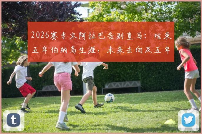 2026赛季末阿拉巴告别皇马：结束五年伯纳乌生涯，未来去向及五年数据盘点