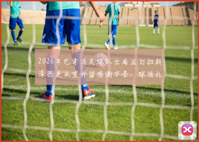 2026年巴拿马足球队出局后打扫新泽西更衣室并留感谢字条，球场礼仪与体育精神深度解析