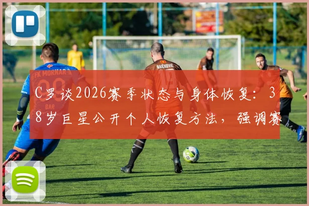 C罗谈2026赛季状态与身体恢复：38岁巨星公开个人恢复方法，强调赛季远未结束