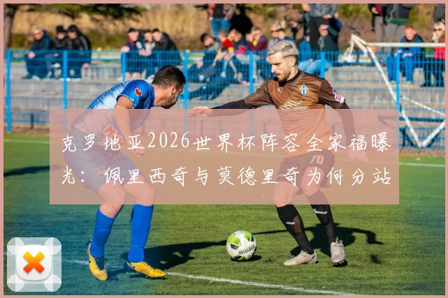 克罗地亚2026世界杯阵容全家福曝光：佩里西奇与莫德里奇为何分站主教练达利奇两侧，解读格子军团核心布局