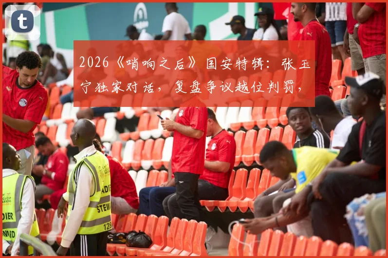 2026《哨响之后》国安特辑：张玉宁独家对话，复盘争议越位判罚，坦言至今意难平