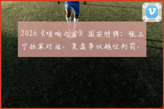 2026《哨响之后》国安特辑:张玉宁独家对话,复盘争议越位判罚,坦言至今意难平