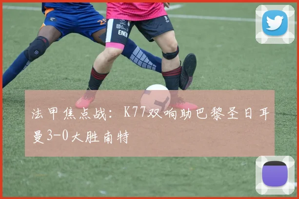 法甲焦点战：K77双响助巴黎圣日耳曼3-0大胜南特
