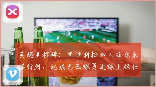 英超里程碑：里沙利松加入菲尔米诺行列，达成巴西球员进球上双壮举
