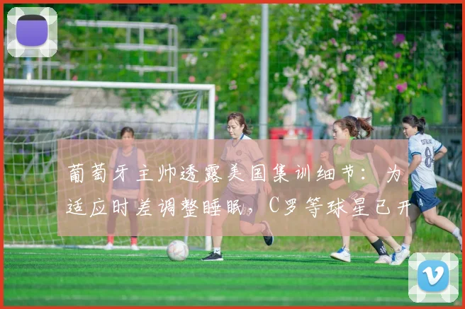 葡萄牙主帅透露美国集训细节：为适应时差调整睡眠，C罗等球星已开启2026世界杯关键备战
