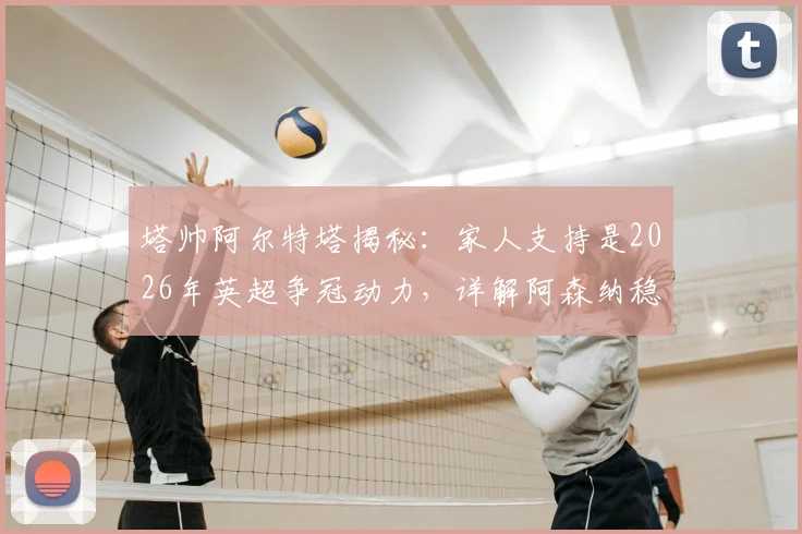 塔帅阿尔特塔揭秘：家人支持是2026年英超争冠动力，详解阿森纳稳固防守体系如何成为夺冠基石