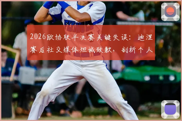 2026欧协联半决赛关键失误：迪涅赛后社交媒体坦诚致歉，剖析个人与球队双重失望