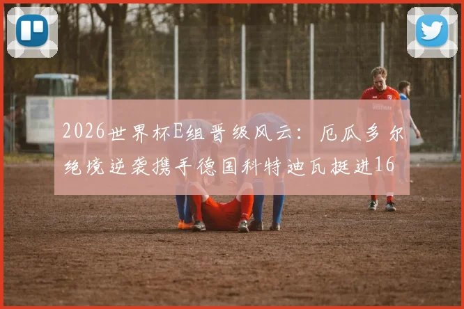 2026世界杯E组晋级风云:厄瓜多尔绝境逆袭携手德国科特迪瓦挺进16强,惊魂过程全解析