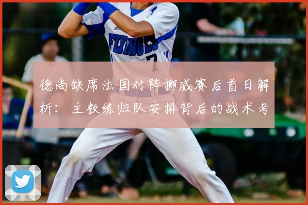 德尚缺席法国对阵挪威赛后首日解析：主教练归队安排背后的战术考量与法国队2026备战调整