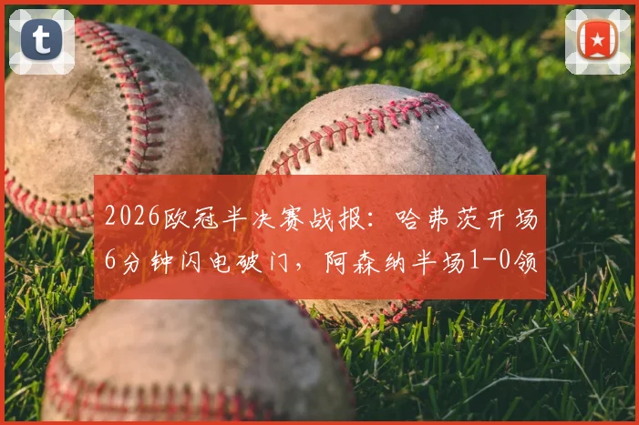 2026欧冠半决赛战报：哈弗茨开场6分钟闪电破门，阿森纳半场1-0领先巴黎圣日耳曼，附进球视频回放与战术解析