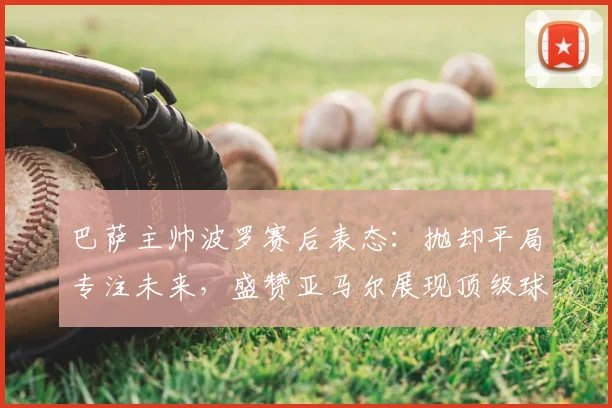 巴萨主帅波罗赛后表态：抛却平局专注未来，盛赞亚马尔展现顶级球员求胜心态