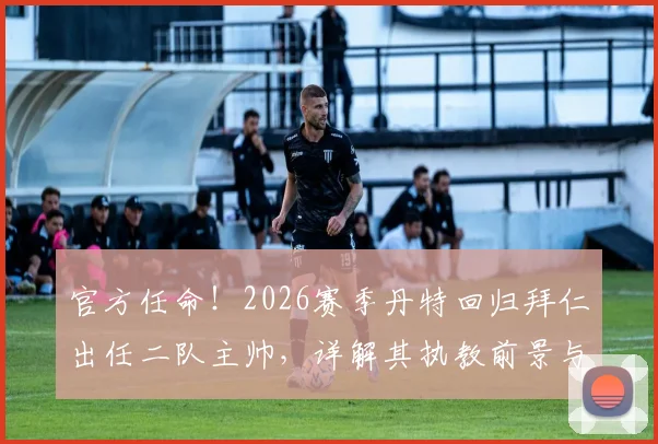 官方任命！2026赛季丹特回归拜仁出任二队主帅，详解其执教前景与球队规划
