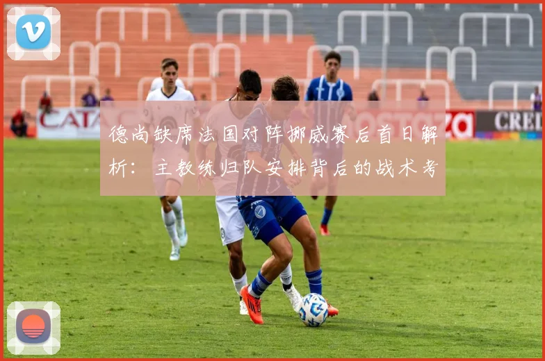 德尚缺席法国对阵挪威赛后首日解析：主教练归队安排背后的战术考量与法国队2026备战调整