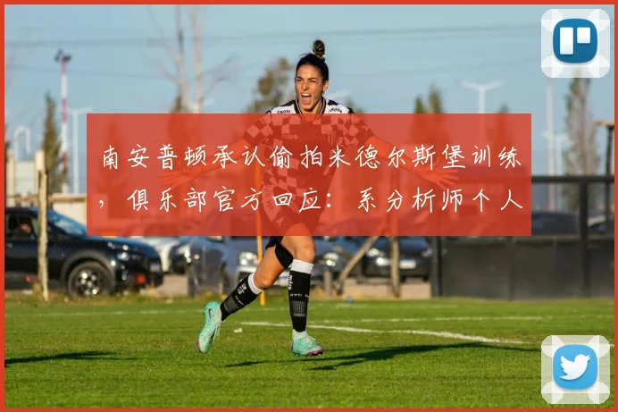 南安普顿承认偷拍米德尔斯堡训练，俱乐部官方回应：系分析师个人行为引发足坛争议