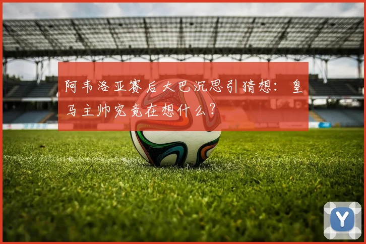 阿韦洛亚赛后大巴沉思引猜想:皇马主帅究竟在想什么?