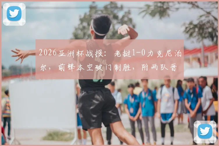 2026亚洲杯战报：老挝1-0力克尼泊尔，前锋本空破门制胜，附两队晋级前景分析与球员数据解读